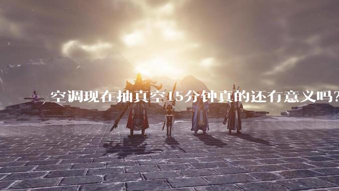 空调现在抽真空15分钟真的还有意义吗？