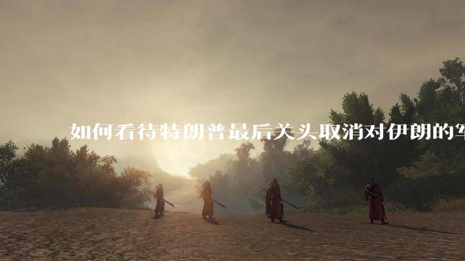 如何看待特朗普最后关头取消对伊朗的军事行动?