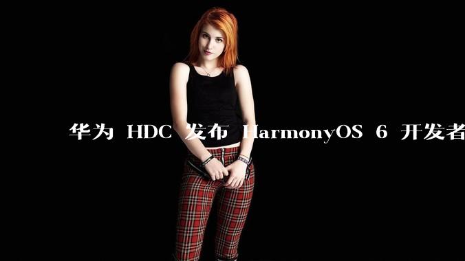 华为 HDC 发布 HarmonyOS 6 开发者 beta 版对应用开发者和鸿蒙生态有哪些影响？
